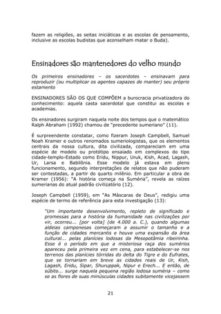 fazem as religiões, as seitas iniciáticas e as escolas de pensamento,
inclusive as escolas budistas que aconselham matar o Buda).




Ensinadores são mantenedores do velho mundo
Os primeiros ensinadores – os sacerdotes – ensinavam para
reproduzir (ou multiplicar os agentes capazes de manter) seu próprio
estamento

ENSINADORES SÃO OS QUE COMPÕEM a burocracia privatizadora do
conhecimento: aquela casta sacerdotal que constitui as escolas e
academias.

Os ensinadores surgiram naquela noite dos tempos que o matemático
Ralph Abraham (1992) chamou de “precedente sumeriano” (11).

É surpreendente constatar, como fizeram Joseph Campbell, Samuel
Noah Kramer e outros renomados sumeriologistas, que os elementos
centrais da nossa cultura, dita civilizada, compareciam em uma
espécie de modelo ou protótipo ensaiado em complexos do tipo
cidade-templo-Estado como Eridu, Nippur, Uruk, Kish, Acad, Lagash,
Ur, Larsa e Babilônia. Esse modelo já estava em pleno
funcionamento, segundo interpretações de relatos que não puderam
ser contestadas, a partir do quarto milênio. Em particular a obra de
Kramer (1956): “A história começa na Suméria”, revela as raízes
sumerianas do atual padrão civilizatório (12).

Joseph Campbell (1959), em “As Máscaras de Deus”, redigiu uma
espécie de termo de referência para esta investigação (13):

     “Um importante desenvolvimento, repleto de significado e
     promessas para a história da humanidade nas civilizações por
     vir, ocorreu... [por volta] (de 4.000 a. C.), quando algumas
     aldeias camponesas começaram a assumir o tamanho e a
     função de cidades mercantis e houve uma expansão da área
     cultural... pelas planícies lodosas da Mesopotâmia ribeirinha.
     Esse é o período em que a misteriosa raça dos sumérios
     apareceu pela primeira vez em cena, para estabelecer-se nos
     terrenos das planícies tórridas do delta do Tigre e do Eufrates,
     que se tornariam em breve as cidades reais de Ur, Kish,
     Lagash, Eridu, Sipar, Shuruppak, Nipur e Erech... E então, de
     súbito... surge naquela pequena região lodosa suméria – como
     se as flores de suas minúsculas cidades subitamente vicejassem


                                 21
 