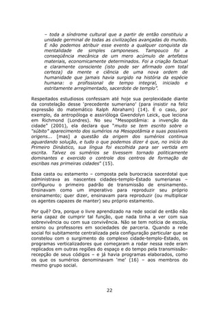– toda a síndrome cultural que a partir de então constituiu a
     unidade germinal de todas as civilizações avançadas do mundo.
     E não podemos atribuir esse evento a qualquer conquista da
     mentalidade de simples camponeses. Tampouco foi a
     conseqüência mecânica de um mero acúmulo de artefatos
     materiais, economicamente determinados. Foi a criação factual
     e claramente consciente (isto pode ser afirmado com total
     certeza) da mente e ciência de uma nova ordem de
     humanidade que jamais havia surgido na história da espécie
     humana: o profissional de tempo integral, iniciado e
     estritamente arregimentado, sacerdote de templo”.

Respeitados estudiosos confessam até hoje sua perplexidade diante
da constelação desse ‘precedente sumeriano’ (para insistir na feliz
expressão do matemático Ralph Abraham) (14). É o caso, por
exemplo, da antropóloga e assirióloga Gwendolyn Leick, que leciona
em Richmond (Londres). No seu “Mesopotâmia: a invenção da
cidade” (2001), ela declara que “muito se tem escrito sobre o
“súbito” aparecimento dos sumérios na Mesopotâmia e suas possíveis
origens... [mas] a questão da origem dos sumérios continua
aguardando solução, e tudo o que podemos dizer é que, no início do
Primeiro Dinástico, sua língua foi escolhida para ser vertida em
escrita. Talvez os sumérios se tivessem tornado politicamente
dominantes e exercido o controle dos centros de formação de
escribas nas primeiras cidades” (15).

Essa casta ou estamento – composta pela burocracia sacerdotal que
administrava as nascentes cidades-templo-Estado sumerianas –
configurou o primeiro padrão de transmissão de ensinamento.
Ensinavam como um imperativo para reproduzir seu próprio
ensinamento; quer dizer, ensinavam para reproduzir (ou multiplicar
os agentes capazes de manter) seu próprio estamento.

Por quê? Ora, porque o livre aprendizado na rede social de então não
seria capaz de cumprir tal função, que nada tinha a ver com sua
sobrevivência ou com sua convivência. Não se tem notícia de escola,
ensino ou professores em sociedades de parceria. Quando a rede
social foi subitamente centralizada pela configuração particular que se
constelou com o surgimento do complexo cidade-templo-Estado, os
programas verticalizadores que começaram a rodar nessa rede eram
replicados em outras regiões do espaço e do tempo pela transmissão-
recepção de seus códigos – e já havia programas elaborados, como
os que os sumérios denominavam ‘me’ (16) – aos membros do
mesmo grupo social.




                                  22
 