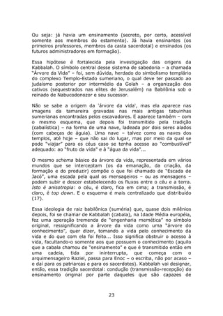 Ou seja: já havia um ensinamento (secreto, por certo, acessível
somente aos membros do estamento). Já havia ensinantes (os
primeiros professores, membros da casta sacerdotal) e ensinados (os
futuros administradores em formação).

Essa hipótese é fortalecida pela investigação das origens da
Kabbalah. O símbolo central desse sistema de sabedoria – a chamada
“Árvore da Vida” – foi, sem dúvida, herdado do simbolismo templário
do complexo Templo-Estado sumeriano, o qual deve ter passado ao
judaísmo posterior por intermédio da Golah – a organização dos
cativos (sequestrados nas elites de Jerusalém) na Babilônia sob o
reinado de Nabucodonozor e seu sucessor.

Não se sabe a origem da 'árvore da vida', mas ela aparece nas
imagens da tamareira gravadas nas mais antigas tabuinhas
sumerianas encontradas pelos escavadores. E aparece também – com
o mesmo esquema, que depois foi transmitido pela tradição
(cabalística) – na forma de uma nave, ladeada por dois seres alados
(com cabeças de águia). Uma nave – talvez como as naves dos
templos, até hoje – que não sai do lugar, mas por meio da qual se
pode “viajar” para os céus caso se tenha acesso ao “combustível”
adequado: ao “fruto da vida” e à “água da vida”...

O mesmo schema básico da árvore da vida, representada em vários
mundos que se interceptam (os da emanação, da criação, da
formação e do produzir) compõe o que foi chamado de “Escada de
Jacó”, uma escada pela qual os mensageiros – ou as mensagens –
podem subir e descer estabelecendo os fluxos entre o céu e a terra.
Isto é anisotropia: o céu, é claro, fica em cima; a transmissão, é
claro, é top down. E o esquema é mais centralizado que distribuído
(17).

Essa ideologia de raiz babilônica (suméria) que, quase dois milênios
depois, foi se chamar de Kabbalah (cabala), na Idade Média européia,
fez uma operação tremenda de “engenharia memética” no símbolo
original, ressignificando a árvore da vida como uma “árvore do
conhecimento”, quer dizer, tomando a vida pelo conhecimento da
vida e do que com ela foi feito... Isso significa obstruir o acesso à
vida, facultando-o somente aos que possuem o conhecimento (aquilo
que a cabala chamou de “ensinamento” e que é transmitido então em
uma cadeia, tida por ininterrupta, que começa com o
arquimensageiro Raziel, passa para Enoc – o escriba, não por acaso –
e daí para os patriarcas e para os sacerdotes). Kabbalah vai designar,
então, essa tradição sacerdotal: condução (transmissão-recepção) do
ensinamento original por parte daqueles que são capazes de



                                 23
 