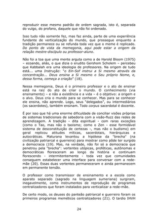reproduzir esse mesmo padrão de ordem sagrada, isto é, separada
do vulgo, do profano, daquele que não foi ordenado.

Isso tudo não somente fez, mas faz ainda, parte de uma experiência
fundante de verticalização do mundo, que prossegue enquanto a
tradição permanece ou se refunda toda vez que o meme é replicado.
Do ponto de vista da memegonia, aqui pode estar a origem da
relação mestre-discípulo ou professor-aluno.

Não foi a toa que uma mente arguta como a de Harold Bloom (1975)
– ecoando, aliás, o que dizia o erudito Gershom Scholem – percebeu
que Kabbalah era uma ideologia de professores. Na origem de tudo
está... uma Instrução: “o Ein-Sof instrui a Si mesmo através da
concentração... Deus ensina a Si mesmo o Seu próprio Nome, e,
dessa forma, começa a criação” (18).

Nessa memegonia, Deus é o primeiro professor e o ato de ensinar
está na raiz do ato de criar o mundo. O conhecimento (via
ensinamento) – e não a existência e a vida – é o objetivo: a origem e
o alvo. Deus cria o mundo para se conhecer. Mas para se conhecer
ele ensina, não aprende. Logo, seus “delegados”, ou intermediários
(os sacerdotes), também ensinam. Todo corpus sacerdotal é docente.

É por isso que há uma enorme dificuldade de conciliar visões próprias
de sistemas tradicionais de sabedoria com a visão-fluzz das redes de
aprendizagem. A tradição - dita espiritual - com raras exceções
(como o Tao, mas não o taoismo; como o Zen - esse formidável
sistema de desconstituição de certezas -, mas não o budismo) em
geral replicou atitudes míticas, sacerdotais, hierárquicas e
autocráticas. Maturana levantou a hipótese da "brecha" (na
civilização patriarcal e guerreira) para mostrar como pôde ter surgido
a democracia (19). Mas, na verdade, não foi só a democracia que
penetrou pela "brecha": vertentes utópicas, proféticas, autônomas e
democráticas floresceram ao longo da história e continuam
florescendo - intermitentemente - toda vez que comunidades
conseguem estabelecer uma interface para conversar com a rede-
mãe (20). Essas duas vertentes permaneceram e ainda permanecem
em permanente tensão.

O professor como transmissor de ensinamento e a escola como
aparato separado (sagrado na linguagem sumeriana) surgiram,
inegavelmente, como instrumentos de reprodução de programas
centralizadores que foram instalados para verticalizar a rede-mãe.

De certo modo, os deuses do panteão patriarcal e guerreiro foram os
primeiros programas meméticos centralizadores (21). O tardio IHVH


                                 24
 