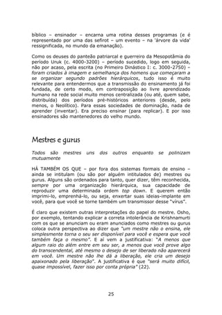 bíblico – ensinador – encarna uma rotina desses programas (e é
representado por uma das sefirot – um evento – na 'árvore da vida'
ressignificada, no mundo da emanação).

Como os deuses do panteão patriarcal e guerreiro da Mesopotâmia do
período Uruk (c. 4000-3200) – período sucedido, logo em seguida,
não por acaso, pela escrita (no Primeiro Dinástico I: c. 3000-2750) –
foram criados à imagem e semelhança dos homens que começaram a
se organizar segundo padrões hierárquicos, tudo isso é muito
relevante para entendermos que a transmissão do ensinamento já foi
fundada, de certo modo, em contraposição ao livre aprendizado
humano na rede social muito menos centralizada (ou até, quem sabe,
distribuída) dos períodos pré-históricos anteriores (desde, pelo
menos, o Neolítico). Para essas sociedades de dominação, nada de
aprender (inventar). Era preciso ensinar (para replicar). E por isso
ensinadores são mantenedores do velho mundo.




Mestres e gurus
Todos são mestres       uns   dos    outros   enquanto   se   polinizam
mutuamente

HÁ TAMBÉM OS QUE – por fora dos sistemas formais de ensino –
ainda se intitulam (ou são por alguém intitulados de) mestres ou
gurus. Alguns são ordenados para tanto, quer dizer, têm reconhecida,
sempre por uma organização hierárquica, sua capacidade de
reproduzir uma determinada ordem top down. E querem então
imprimi-lo, emprenhá-lo, ou seja, enxertar suas ideias-implante em
você, para que você se torne também um transmissor desse “vírus”.

É claro que existem outras interpretações do papel do mestre. Osho,
por exemplo, tentando explicar a correta intolerância de Krishnamurti
com os que se anunciam ou eram anunciados como mestres ou gurus
coloca outra perspectiva ao dizer que “um mestre não o ensina, ele
simplesmente torna o seu ser disponível para você e espera que você
também faça o mesmo”. E aí vem a justificativa: “A menos que
algum raio do além entre em seu ser, a menos que você prove algo
do transcendental, até mesmo o desejo de ser liberado não aparecerá
em você. Um mestre não lhe dá a liberação, ele cria um desejo
apaixonado pela liberação”. A justificativa é que “será muito difícil,
quase impossível, fazer isso por conta própria” (22).




                                    25
 