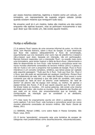por esses mesmos sistemas, legitima o mestre como um veículo, um
emissário, um representante da suposta origem celeste (ainda
quando existam mestres que reneguem tudo isso).

No enxame você já é um mestre, todos são mestres uns dos outros
enquanto não apenas buscam, mas se polinizam mutuamente e isso
quer dizer que não existe um, não existe aquele mestre.




Notas e referências
(*) A palavra ‘fluzz’ nasceu de uma conversa informal do autor, no início de
2010, com Marcelo Estraviz, sobre o Buzz do Google. O autor observava
que Buzz não captava adequadamente o fluxo da conversação,
argumentando que era necessário criar outro tipo de plataforma (i-based e
não p-based, quer dizer, baseada em interação, não em participação).
Marcelo Estraviz respondeu com a interjeição ‘fluzz’, na ocasião mais como
uma brincadeira, para tentar traduzir a idéia de Buzz+fluxo. Ulteriormente a
idéia foi desenvolvida no livro Fluzz: vida humana e convivência social nos
novos mundos altamente conectados do terceiro milênio (2011) e passou a
não ter muito a ver com o programa mal-sucedido do Google. Fluzz (o fluxo
interativo) é um conceito complexo, sintético, que talvez possa ser captado
pela seguinte passagem: “Tudo que flui é fluzz. Tudo que fluzz flui. Fluzz é
o fluxo, que não pode ser aprisionado por qualquer mainframe. Porque fluzz
é do metabolismo da rede. Ah!, sim, redes são fluições. Fluzz evoca o curso
constante que não se expressa e que não pode ser sondado, nem sequer
pronunciado do “lado de fora” do abismo: onde habitamos. No “lado de
dentro” do abismo não há espaço nem tempo, ou melhor, há apenas o
espaço-tempo dos fluxos. É de lá que aquilo (aquele) que flui sem cessar
faz brotar todos os mundos... Em outras palavras, não existe uma mesma
realidade para todos: são muitos os mundos. Tudo depende das fluições em
que cada um se move, dos emaranhamentos que se tramam, das
configurações de interação que se constelam e se desfazem,
intermitentemente”.

(**) Este texto foi originalmente escrito em 2010 e publicado em 2011
como capítulo 7 do livro Fluzz: vida humana e convivência social nos novos
mundos altamente conectados do terceiro milênio. São Paulo: Escola de
Redes, 2011.

(1) BARROS, Manoel (1986). Livro sobre Nada in Poesia Completa. São
Paulo: Leya, 2010.

(2) O termo ‘aprendente’, conquanto seja uma tentativa de escapar de
categorias mais problemáticas como docente/discente, educando/educador,


                                    27
 