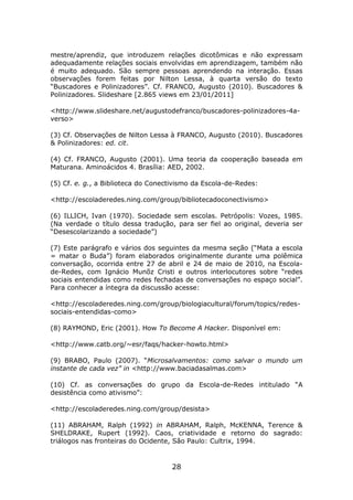 mestre/aprendiz, que introduzem relações dicotômicas e não expressam
adequadamente relações sociais envolvidas em aprendizagem, também não
é muito adequado. São sempre pessoas aprendendo na interação. Essas
observações forem feitas por Nilton Lessa, à quarta versão do texto
“Buscadores e Polinizadores”. Cf. FRANCO, Augusto (2010). Buscadores &
Polinizadores. Slideshare [2.865 views em 23/01/2011]

<http://www.slideshare.net/augustodefranco/buscadores-polinizadores-4a-
verso>

(3) Cf. Observações de Nilton Lessa à FRANCO, Augusto (2010). Buscadores
& Polinizadores: ed. cit.

(4) Cf. FRANCO, Augusto (2001). Uma teoria da cooperação baseada em
Maturana. Aminoácidos 4. Brasília: AED, 2002.

(5) Cf. e. g., a Biblioteca do Conectivismo da Escola-de-Redes:

<http://escoladeredes.ning.com/group/bibliotecadoconectivismo>

(6) ILLICH, Ivan (1970). Sociedade sem escolas. Petrópolis: Vozes, 1985.
(Na verdade o título dessa tradução, para ser fiel ao original, deveria ser
“Desescolarizando a sociedade”)

(7) Este parágrafo e vários dos seguintes da mesma seção (“Mata a escola
= matar o Buda”) foram elaborados originalmente durante uma polêmica
conversação, ocorrida entre 27 de abril e 24 de maio de 2010, na Escola-
de-Redes, com Ignácio Munõz Cristi e outros interlocutores sobre “redes
sociais entendidas como redes fechadas de conversações no espaço social”.
Para conhecer a íntegra da discussão acesse:

<http://escoladeredes.ning.com/group/biologiacultural/forum/topics/redes-
sociais-entendidas-como>

(8) RAYMOND, Eric (2001). How To Become A Hacker. Disponível em:

<http://www.catb.org/~esr/faqs/hacker-howto.html>

(9) BRABO, Paulo (2007). “Microsalvamentos: como salvar o mundo um
instante de cada vez” in <http://www.baciadasalmas.com>

(10) Cf. as conversações do grupo da Escola-de-Redes intitulado “A
desistência como ativismo”:

<http://escoladeredes.ning.com/group/desista>

(11) ABRAHAM, Ralph (1992) in ABRAHAM, Ralph, McKENNA, Terence &
SHELDRAKE, Rupert (1992). Caos, criatividade e retorno do sagrado:
triálogos nas fronteiras do Ocidente, São Paulo: Cultrix, 1994.


                                    28
 