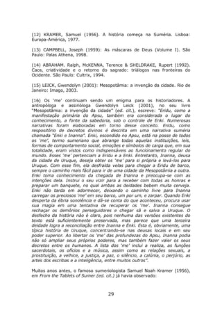 (12) KRAMER, Samuel (1956). A história começa na Suméria. Lisboa:
Europa-América, 1977.

(13) CAMPBELL, Joseph (1959): As máscaras de Deus (Volume I). São
Paulo: Palas Athena, 1998.

(14) ABRAHAM. Ralph, McKENNA, Terence & SHELDRAKE, Rupert (1992).
Caos, criatividade e o retorno do sagrado: triálogos nas fronteiras do
Ocidente. São Paulo: Cultrix, 1994.

(15) LEICK, Gwendolyn (2001): Mesopotâmia: a invenção da cidade. Rio de
Janeiro: Imago, 2003.

(16) Os ‘me’ continuam sendo um enigma para os historiadores. A
antropóloga e assirióloga Gwendolyn Leick (2001), no seu livro
“Mesopotâmia: a invenção da cidade” (ed. cit.), escreve: “Eridu, como a
manifestação primária do Apsu, também era considerada o lugar do
conhecimento, a fonte da sabedoria, sob o controle de Enki. Numerosas
narrativas foram elaboradas em torno desse conceito. Eridu, como
respositório de decretos divinos é descrita em uma narrativa suméria
chamada “Enki e Inanna”. Enki, escondido no Apsu, está na posse de todos
os ‘me’, termo sumeriano que abrange todas aquelas instituições, leis,
formas de comportamento social, emoções e símbolos de carga que, em sua
totalidade, eram vistos como indispensáveis ao funcionamento regular do
mundo. Esses ‘me’ pertenciam a Eridu e a Enki. Entretanto, Inanna, deusa
da cidade de Uruque, deseja obter os ‘me’ para si própria e levá-los para
Uruque. Com esse fim, ela desfralda velas para chegar a Eridu de barco,
sempre o caminho mais fácil para ir de uma cidade da Mesopotâmia a outra.
Enki toma conhecimento da chegada de Inanna e preocupa-se com as
intenções dela. Instrui o seu vizir para a receber com todas as honras e
preparar um banquete, no qual ambas as deidades bebem muita cerveja.
Enki não tarda em adormecer, deixando o caminho livre para Inanna
carregar os preciosos ‘me’ em seu barco, um por um, e zarpar. Quando Enki
desperta da ébria sonolência e dá-se conta do que aconteceu, procura usar
sua magia em uma tentativa de recuperar os ‘me’. Inanna consegue
rechaçar os demônios perseguidores e chegar sã e salva a Uruque. O
desfecho da história não é claro, pois nenhuma das versões existentes do
texto está suficientemente preservada, mas parece que uma terceira
deidade logra a reconciliação entre Inanna e Enki. Esta é, obviamente, uma
típica história de Uruque, concentrando-se nas deusas locais e em seu
poder superior. Ao libertar os ‘me’ das profundezas do Apsu, Inanna podia
não só ampliar seus próprios poderes, mas também fazer valer os seus
decretos entre os humanos. A lista dos ‘me’ inclui a realiza, as funções
sacerdotais, os ofícios e a música, assim como as relações sexuais, a
prostituição, a velhice, a justiça, a paz, o silêncio, a calúnia, o perjúrio, as
artes dos escribas e a inteligência, entre muitos outros”.

Muitos anos antes, o famoso sumeriologista Samuel Noah Kramer (1956),
em From the Tablets of Sumer (ed. cit.) já havia observado:



                                      29
 