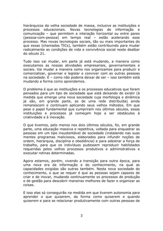 hierárquicos da velha sociedade de massa, inclusive as instituições e
processos educacionais. Novas tecnologias de informação e
comunicação – que permitem a interação horizontal ou entre pares
(pessoa-com-pessoa) em tempo real – estão acelerando esse
processo. Mas novas tecnologias sociais, tão ou mais importantes do
que essas (chamadas TICs), também estão contribuindo para mudar
radicalmente as condições de vida e convivência social neste dealbar
do século 21.

Tudo isso vai mudar, em parte já está mudando, a maneira como
executamos as nossas atividades empresariais, governamentais e
sociais. Vai mudar a maneira como nos organizamos para produzir e
comercializar, governar e legislar e conviver com as outras pessoas
na sociedade. E – como não poderia deixar de ser – isso também está
mudando a forma como aprendemos.

O problema é que as instituições e os processos educativos que foram
pensados para um tipo de sociedade que está deixando de existir (à
medida que emerge uma nova sociedade cuja morfologia e dinâmica
já são, em grande parte, as de uma rede distribuída) ainda
remanescem e continuam aplicando seus velhos métodos. Em que
pese o papel fundamental que cumpriram nos últimos séculos, essas
instituições e processos já começam hoje a ser obstáculos à
criatividade e à inovação.

O que tivemos, pelo menos nos dois últimos séculos, foi, em grande
parte, uma educação massiva e repetitiva, voltada para enquadrar as
pessoas em um tipo insustentável de sociedade (instalando nas suas
mentes programas maliciosos, elaborados para infundir noções de
ordem, hierarquia, disciplina e obediência) e para adestrar a força de
trabalho, para que os indivíduos pudessem reproduzir habilidades
requeridas pelos velhos processos produtivos e administrativos e
executar rotinas determinadas.

Agora estamos, porém, vivendo a transição para outra época, para
uma nova era da informação e do conhecimento, na qual as
capacidades exigidas são outras também. Nesta nova sociedade do
conhecimento, o que se requer é que as pessoas sejam capazes de
criar e de inovar, mudando continuamente os processos de produção
e de gestão para descobrir maneiras melhores de fazer e organizar as
coisas.

E isso elas só conseguirão na medida em que tiverem autonomia para
aprender o que quiserem, da forma como quiserem e quando
quiserem e para se relacionar produtivamente com outras pessoas de



                                  3
 