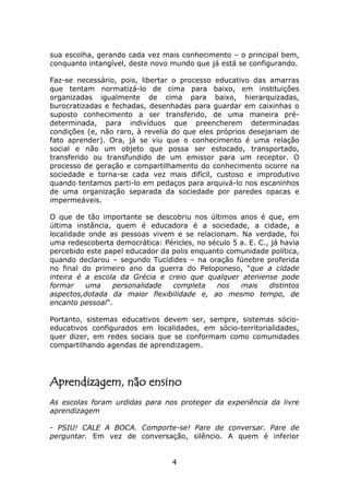 sua escolha, gerando cada vez mais conhecimento – o principal bem,
conquanto intangível, deste novo mundo que já está se configurando.

Faz-se necessário, pois, libertar o processo educativo das amarras
que tentam normatizá-lo de cima para baixo, em instituições
organizadas igualmente de cima para baixo, hierarquizadas,
burocratizadas e fechadas, desenhadas para guardar em caixinhas o
suposto conhecimento a ser transferido, de uma maneira pré-
determinada, para indivíduos que preencherem determinadas
condições (e, não raro, à revelia do que eles próprios desejariam de
fato aprender). Ora, já se viu que o conhecimento é uma relação
social e não um objeto que possa ser estocado, transportado,
transferido ou transfundido de um emissor para um receptor. O
processo de geração e compartilhamento do conhecimento ocorre na
sociedade e torna-se cada vez mais difícil, custoso e improdutivo
quando tentamos parti-lo em pedaços para arquivá-lo nos escaninhos
de uma organização separada da sociedade por paredes opacas e
impermeáveis.

O que de tão importante se descobriu nos últimos anos é que, em
última instância, quem é educadora é a sociedade, a cidade, a
localidade onde as pessoas vivem e se relacionam. Na verdade, foi
uma redescoberta democrática: Péricles, no século 5 a. E. C., já havia
percebido este papel educador da polis enquanto comunidade política,
quando declarou – segundo Tucídides – na oração fúnebre proferida
no final do primeiro ano da guerra do Peloponeso, “que a cidade
inteira é a escola da Grécia e creio que qualquer ateniense pode
formar    uma    personalidade   completa    nos    mais     distintos
aspectos,dotada da maior flexibilidade e, ao mesmo tempo, de
encanto pessoal”.

Portanto, sistemas educativos devem ser, sempre, sistemas sócio-
educativos configurados em localidades, em sócio-territorialidades,
quer dizer, em redes sociais que se conformam como comunidades
compartilhando agendas de aprendizagem.




Aprendizagem, não ensino
As escolas foram urdidas para nos proteger da experiência da livre
aprendizagem

- PSIU! CALE A BOCA. Comporte-se! Pare de conversar. Pare de
perguntar. Em vez de conversação, silêncio. A quem é inferior


                                  4
 