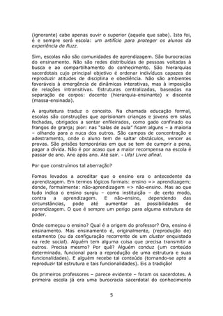(ignorante) cabe apenas ouvir o superior (aquele que sabe). Isto foi,
é e sempre será escola: um artifício para proteger os alunos da
experiência de fluzz.

Sim, escolas não são comunidades de aprendizagem. São burocracias
do ensinamento. Não são redes distribuídas de pessoas voltadas à
busca e ao compartilhamento do conhecimento. São hierarquias
sacerdotais cujo principal objetivo é ordenar indivíduos capazes de
reproduzir atitudes de disciplina e obediência. Não são ambientes
favoráveis à emergência de dinâmicas interativas, mas à imposição
de relações intransitivas. Estruturas centralizadas, baseadas na
separação de corpos: docente (hierarquia-ensinante) x discente
(massa-ensinada).

A arquitetura traduz o conceito. Na chamada educação formal,
escolas são construções que aprisionam crianças e jovens em salas
fechadas, obrigados a sentar enfileirados, como gado confinado ou
frangos de granja; pior: nas “salas de aula” ficam alguns – a maioria
– olhando para a nuca dos outros. São campos de concentração e
adestramento, onde o aluno tem de saltar obstáculos, vencer as
provas. São prisões temporárias em que se tem de cumprir a pena,
pagar a dívida. Não é por acaso que a maior recompensa na escola é
passar de ano. Ano após ano. Até sair. - Ufa! Livre afinal.

Por que construímos tal aberração?

Fomos levados a acreditar que o ensino era o antecedente da
aprendizagem. Em termos lógicos formais: ensino => aprendizagem;
donde, formalmente: não-aprendizagem => não-ensino. Mas ao que
tudo indica o ensino surgiu – como instituição – de certo modo,
contra   a    aprendizagem.  E    não-ensino,   dependendo    das
circunstâncias,   pode   até  aumentar    as   possibilidades  de
aprendizagem. O que é sempre um perigo para alguma estrutura de
poder.

Onde começou o ensino? Qual é a origem do professor? Ora, ensino é
ensinamento. Mas ensinamento é, originalmente, (reprodução de)
estamento (ou da configuração recorrente de um cluster enquistado
na rede social). Alguém tem alguma coisa que precisa transmitir a
outros. Precisa mesmo? Por quê? Alguém conduz (um conteúdo
determinado, funcional para a reprodução de uma estrutura e suas
funcionalidades). E alguém recebe tal conteúdo (tornando-se apto a
reproduzir tal estrutura e tais funcionalidades). Eis a tradição!

Os primeiros professores – parece evidente – foram os sacerdotes. A
primeira escola já era uma burocracia sacerdotal do conhecimento


                                 5
 