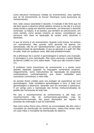 (uma estrutura hierárquica voltada ao ensinamento). Isso significa
que só há ensinamento se houver hierarquia (uma burocracia do
conhecimento).

Sim, todo corpus sacerdotal é docente. A tradição é tão forte que há
até bem pouco a doutrina oficial católica romana (e ela não é a única)
ainda dividia a igreja em docente (ensinante: os hierarcas) e discente
(ensinada: os leigos). E as escolas, que também se estruturaram, em
certo sentido, como igrejas (mesmo as laicas), consolidaram sua
estrutura com base na separação de corpos entre docentes e
discentes.

O que se ensina é um ensinamento. Quando você ensina, há sempre
um ensinamento. Mas quando você aprende há apenas um
aprendizado, não há um “aprendizamento”, quer dizer, um conteúdo
pré-determinado do aprendizado. O que se aprende é o quê? Ah! Não
se sabe. Pode ser qualquer coisa. Não está predeterminado.

Eis a diferença! Eis o ponto! A aprendizagem é sempre uma invenção.
A ensinagem é uma reprodução. Mas como escreveu o poeta Manoel
de Barros (1986) no Livro sobre Nada: “Tudo que não invento é falso”
(1).

O professor como transmissor de ensinamento e a escola como
aparato separado (sagrado na linguagem sumeriana) surgiram,
inegavelmente, como instrumentos de reprodução de programas
centralizadores (verticalizadores) que foram instalados para
verticalizar (centralizar) a rede-mãe.

As escolas foram urdidas para nos proteger da experiência da livre
aprendizagem. Toda verdadeira aprendizagem é livre. E toda livre
aprendizagem é desensino. Aprender sem ser ensinado é subversivo.
É um perigo para a reprodução das formas institucionalizadas de
gestão das hierarquias de todo tipo.

Por isso o reconhecimento do conhecimento é, até hoje, um
reconhecimento    não   do    conhecimento-aprendido, mas do
conhecimento-ensinado, dos graus alcançados por alguém no
processo de ordenação a que foi submetido.

Mas como tuitou Pierre Lévy (2010), as universidades não têm mais o
monopólio da distribuição do conhecimento; restou-lhes tentar reter
em suas mãos o monopólio da distribuição do diploma.




                                  6
 