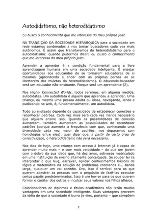 Autodidatismo, não heterodidatismo
Eu busco o conhecimento que me interessa do meu próprio jeito

NA TRANSIÇÃO DA SOCIEDADE HIERÁRQUICA para a sociedade em
rede estamos condenados a nos tornar buscadores cada vez mais
autônomos. É assim que transitaremos do heterodidatismo para o
autodidatismo: quando pudermos dizer: eu busco o conhecimento
que me interessa do meu próprio jeito.

Aprender a aprender é a condição fundamental para a livre
aprendizagem humana em uma sociedade inteligente. É ensejar
oportunidades aos educandos de se tornarem educadores de si
mesmos (aprendendo a andar com as próprias pernas ao se
libertarem das muletas do heterodidatismo). O educando-buscador
será um educador não-ensinante. Porque será um aprendente (2).

Nos Highly Connected Worlds, todos seremos, em alguma medida,
autodidatas. Um autodidata é alguém que aprendeu a aprender. Uma
criança, ou mesmo uma pessoa adulta ou idosa, navegando, lendo e
publicando na web, é, fundamentalmente, um autodidata.

Todo aprendizado depende da capacidade de estabelecer conexões e
reconhecer padrões. Cada vez mais será cada vez menos necessário
que alguém ensine isso. Quando as possibilidades de conexão
aumentam, também aumentam as possibilidades de reconhecer
padrões (porque aumenta a frequência com que, conhecendo uma
diversidade cada vez maior de padrões, nos deparamos com
homologias entre eles); quer dizer que, a partir de certo grau de
conectividade, o heterodidatismo não será necessário.

Nos dias de hoje, uma criança com acesso à Internet já é capaz de
aprender muito mais – e com mais velocidade – do que um jovem
com o dobro da sua idade que, há dez anos, estivesse matriculado
em uma instituição de ensino altamente conceituada. Se souber ler (e
interpretar o que leu), escrever, aplicar conhecimentos básicos de
lógica e matemática na solução de problemas cotidianos e... banda
larga, qualquer um vai sozinho. Ora, isso é terrível para os que
querem adestrar as pessoas com o propósito de fazê-las executar
certos papéis predeterminados. Isso é um horror para os que querem
formar o caráter dos outros e inculcar seus valores nos filhos alheios.

Colecionadores de diplomas e títulos acadêmicos não terão muitas
vantagens em uma sociedade inteligente. Suas vantagens proveem
da idéia de que a sociedade é burra (e eles, portanto – que compõem


                                  7
 
