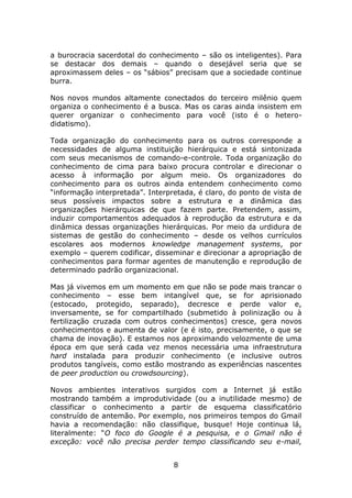 a burocracia sacerdotal do conhecimento – são os inteligentes). Para
se destacar dos demais – quando o desejável seria que se
aproximassem deles – os “sábios” precisam que a sociedade continue
burra.

Nos novos mundos altamente conectados do terceiro milênio quem
organiza o conhecimento é a busca. Mas os caras ainda insistem em
querer organizar o conhecimento para você (isto é o hetero-
didatismo).

Toda organização do conhecimento para os outros corresponde a
necessidades de alguma instituição hierárquica e está sintonizada
com seus mecanismos de comando-e-controle. Toda organização do
conhecimento de cima para baixo procura controlar e direcionar o
acesso à informação por algum meio. Os organizadores do
conhecimento para os outros ainda entendem conhecimento como
“informação interpretada”. Interpretada, é claro, do ponto de vista de
seus possíveis impactos sobre a estrutura e a dinâmica das
organizações hierárquicas de que fazem parte. Pretendem, assim,
induzir comportamentos adequados à reprodução da estrutura e da
dinâmica dessas organizações hierárquicas. Por meio da urdidura de
sistemas de gestão do conhecimento – desde os velhos currículos
escolares aos modernos knowledge management systems, por
exemplo – querem codificar, disseminar e direcionar a apropriação de
conhecimentos para formar agentes de manutenção e reprodução de
determinado padrão organizacional.

Mas já vivemos em um momento em que não se pode mais trancar o
conhecimento – esse bem intangível que, se for aprisionado
(estocado, protegido, separado), decresce e perde valor e,
inversamente, se for compartilhado (submetido à polinização ou à
fertilização cruzada com outros conhecimentos) cresce, gera novos
conhecimentos e aumenta de valor (e é isto, precisamente, o que se
chama de inovação). E estamos nos aproximando velozmente de uma
época em que será cada vez menos necessária uma infraestrutura
hard instalada para produzir conhecimento (e inclusive outros
produtos tangíveis, como estão mostrando as experiências nascentes
de peer production ou crowdsourcing).

Novos ambientes interativos surgidos com a Internet já estão
mostrando também a improdutividade (ou a inutilidade mesmo) de
classificar o conhecimento a partir de esquema classificatório
construído de antemão. Por exemplo, nos primeiros tempos do Gmail
havia a recomendação: não classifique, busque! Hoje continua lá,
literalmente: “O foco do Google é a pesquisa, e o Gmail não é
exceção: você não precisa perder tempo classificando seu e-mail,


                                  8
 