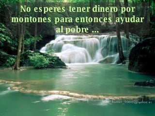 No esperes tener dinero por montones para   entonces ayudar al pobre ... 