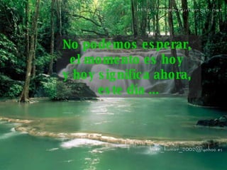 No podemos esperar,  el momento es hoy  y hoy significa   ahora,  este día ... 