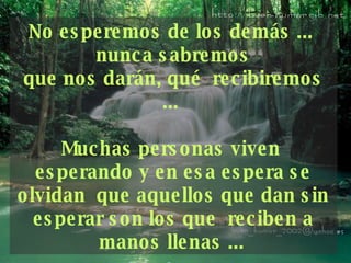 No esperemos de los demás ...  nunca sabremos que nos darán, qué  recibiremos ...  Muchas personas viven  esperando y en esa espera se olvidan  que aquellos que dan sin esperar son los que  reciben a manos llenas ...   