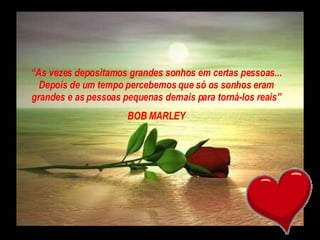 “ As vezes depositamos grandes sonhos em certas pessoas... Depois de um tempo percebemos que só os sonhos eram grandes e as pessoas pequenas demais para torná-los reais” BOB MARLEY 