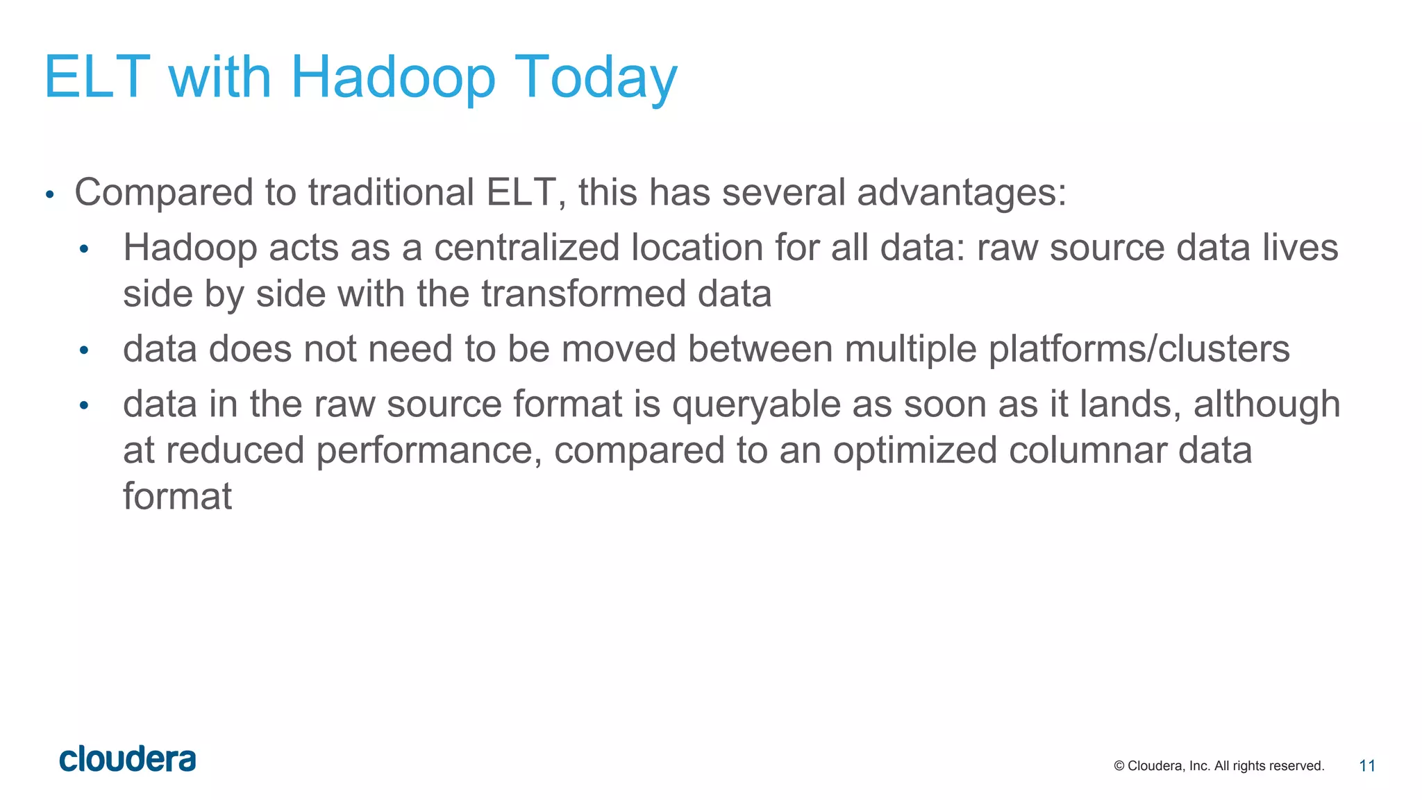 © Cloudera, Inc. All rights reserved.
• Compared to traditional ELT, this has several advantages:
• Hadoop acts as a centralized location for all data: raw source data lives
side by side with the transformed data
• data does not need to be moved between multiple platforms/clusters
• data in the raw source format is queryable as soon as it lands, although
at reduced performance, compared to an optimized columnar data
format
ELT with Hadoop Today
11
 
