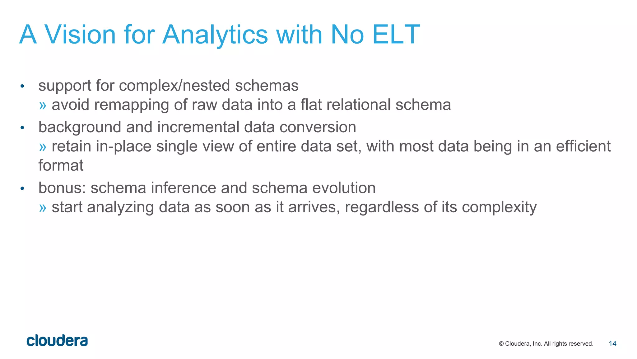 © Cloudera, Inc. All rights reserved.
• support for complex/nested schemas
» avoid remapping of raw data into a flat relational schema
• background and incremental data conversion
» retain in-place single view of entire data set, with most data being in an efficient
format
• bonus: schema inference and schema evolution
» start analyzing data as soon as it arrives, regardless of its complexity
A Vision for Analytics with No ELT
14
 
