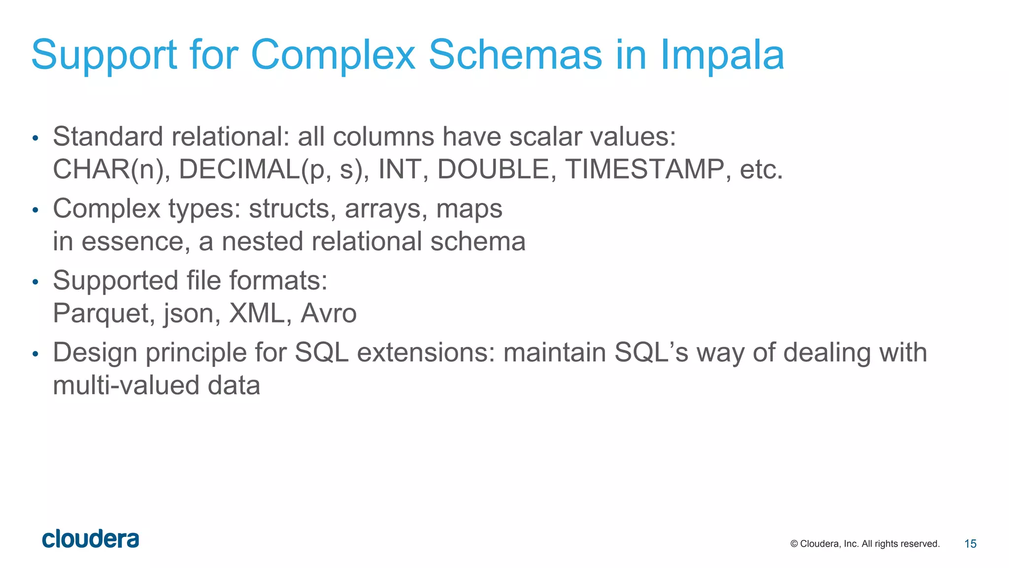 © Cloudera, Inc. All rights reserved.
• Standard relational: all columns have scalar values:
CHAR(n), DECIMAL(p, s), INT, DOUBLE, TIMESTAMP, etc.
• Complex types: structs, arrays, maps
in essence, a nested relational schema
• Supported file formats:
Parquet, json, XML, Avro
• Design principle for SQL extensions: maintain SQL’s way of dealing with
multi-valued data
Support for Complex Schemas in Impala
15
 