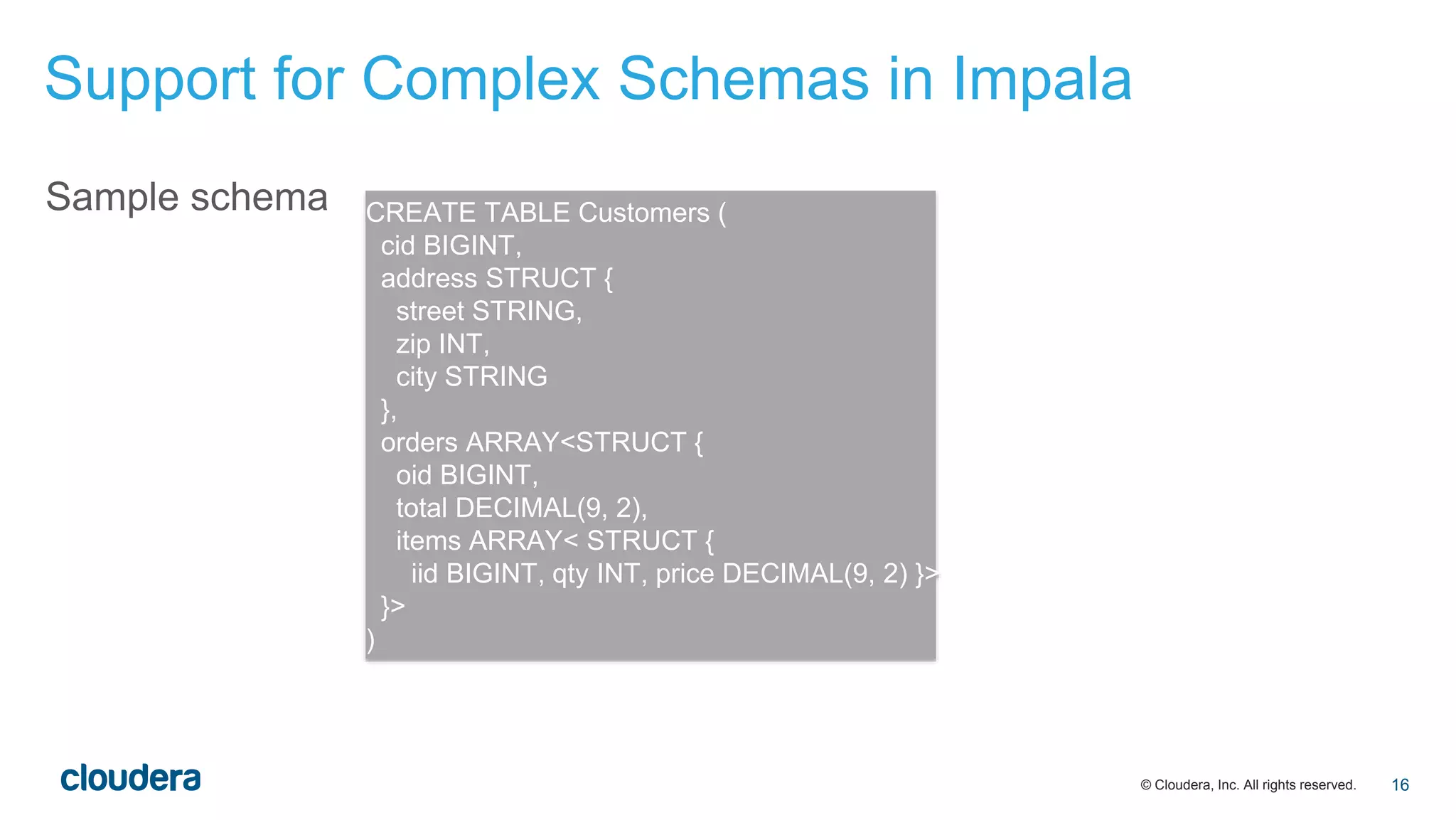 © Cloudera, Inc. All rights reserved.
Sample schema CREATE TABLE Customers (
cid BIGINT,
address STRUCT {
street STRING,
zip INT,
city STRING
},
orders ARRAY<STRUCT {
oid BIGINT,
total DECIMAL(9, 2),
items ARRAY< STRUCT {
iid BIGINT, qty INT, price DECIMAL(9, 2) }>
}>
)
Support for Complex Schemas in Impala
16
 