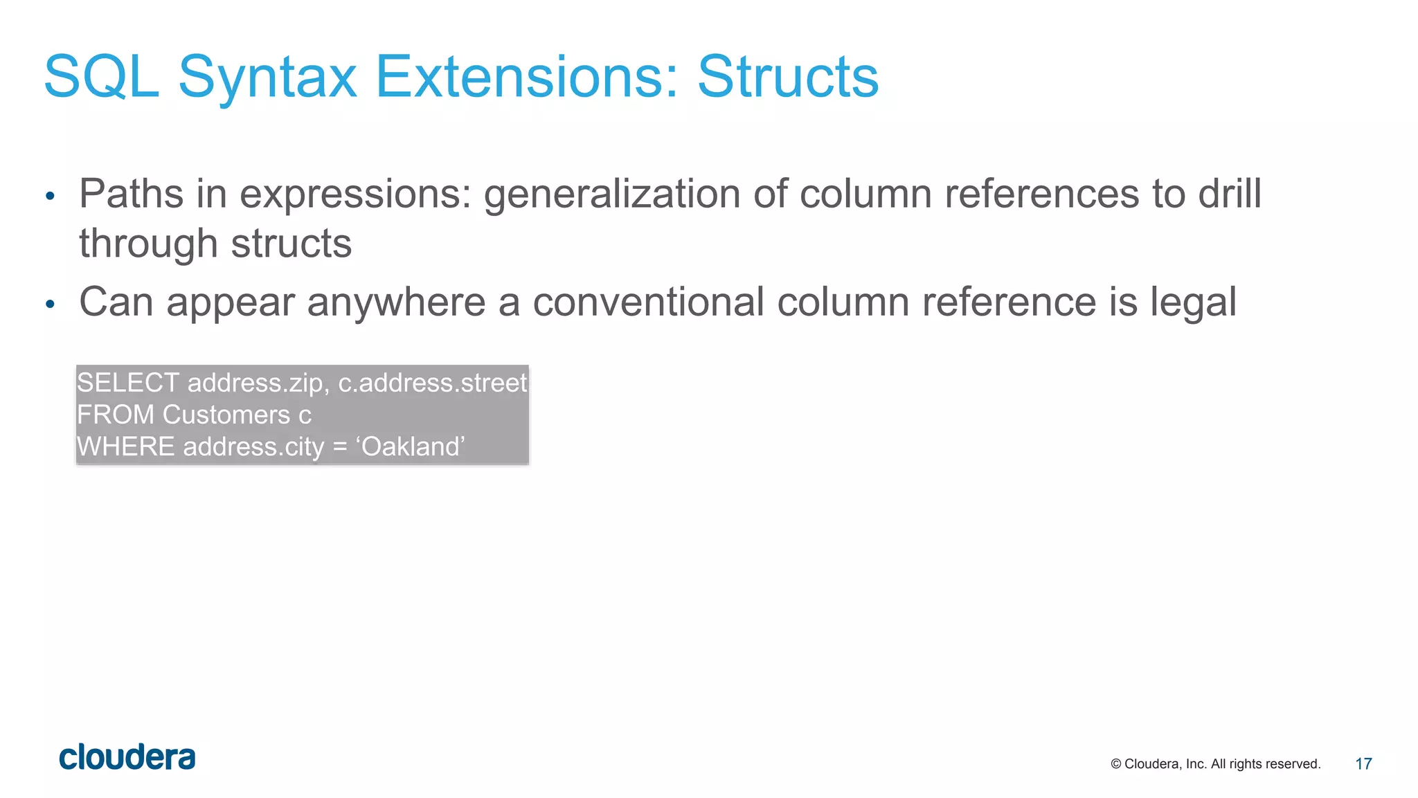 © Cloudera, Inc. All rights reserved.
• Paths in expressions: generalization of column references to drill
through structs
• Can appear anywhere a conventional column reference is legal
SELECT address.zip, c.address.street
FROM Customers c
WHERE address.city = ‘Oakland’
SQL Syntax Extensions: Structs
17
 