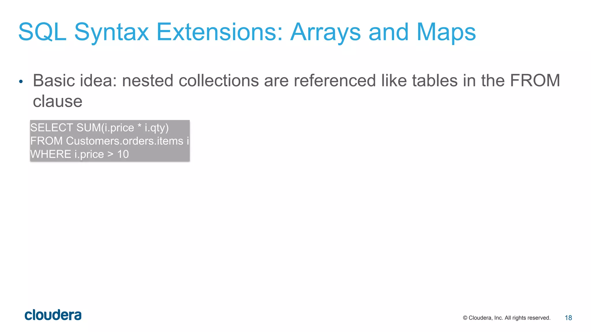 © Cloudera, Inc. All rights reserved.
• Basic idea: nested collections are referenced like tables in the FROM
clause
SELECT SUM(i.price * i.qty)
FROM Customers.orders.items i
WHERE i.price > 10
SQL Syntax Extensions: Arrays and Maps
18
 