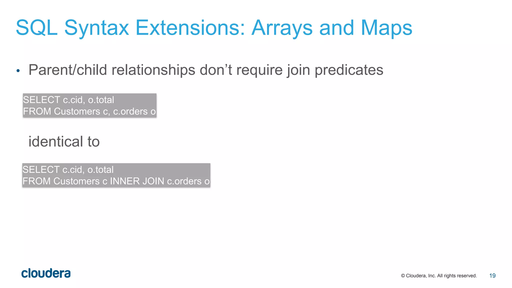 © Cloudera, Inc. All rights reserved.
• Parent/child relationships don’t require join predicates
identical to
SELECT c.cid, o.total
FROM Customers c, c.orders o
SELECT c.cid, o.total
FROM Customers c INNER JOIN c.orders o
SQL Syntax Extensions: Arrays and Maps
19
 