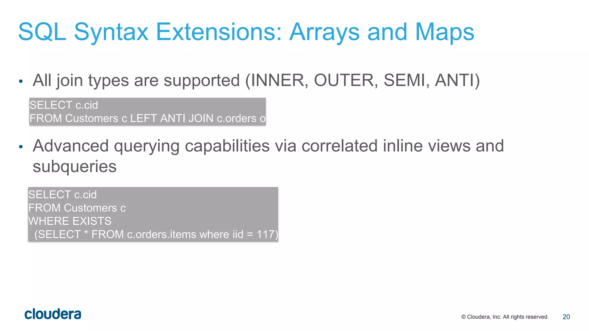 © Cloudera, Inc. All rights reserved.
• All join types are supported (INNER, OUTER, SEMI, ANTI)
• Advanced querying capabilities via correlated inline views and
subqueries
SELECT c.cid
FROM Customers c LEFT ANTI JOIN c.orders o
SELECT c.cid
FROM Customers c
WHERE EXISTS
(SELECT * FROM c.orders.items where iid = 117)
SQL Syntax Extensions: Arrays and Maps
20
 
