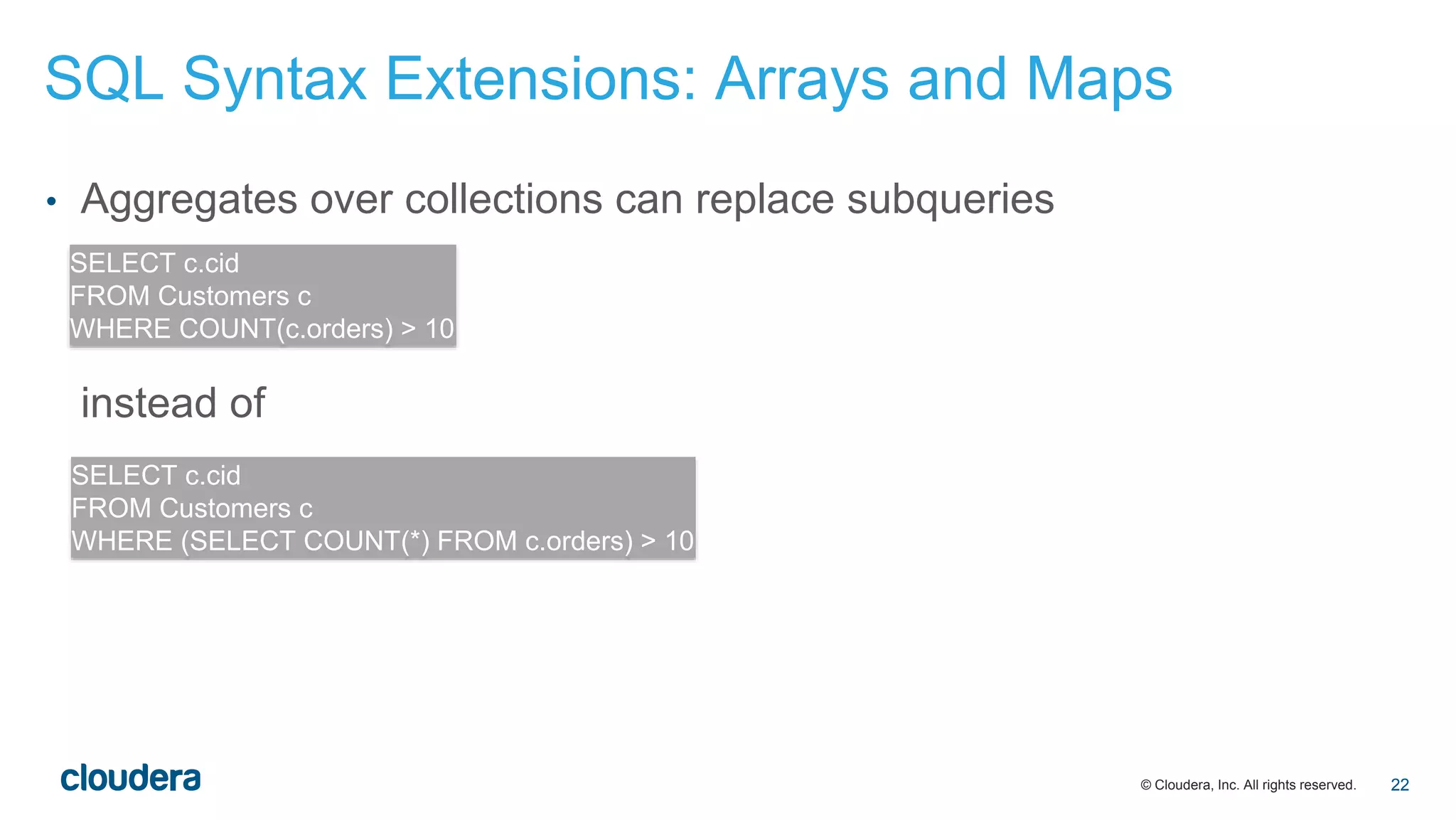 © Cloudera, Inc. All rights reserved.
• Aggregates over collections can replace subqueries
instead of
SELECT c.cid
FROM Customers c
WHERE COUNT(c.orders) > 10
SELECT c.cid
FROM Customers c
WHERE (SELECT COUNT(*) FROM c.orders) > 10
SQL Syntax Extensions: Arrays and Maps
22
 
