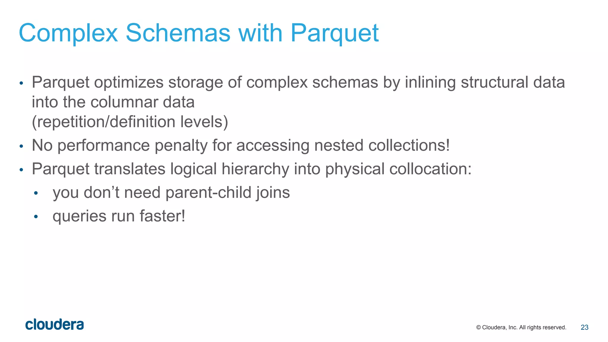 © Cloudera, Inc. All rights reserved.
• Parquet optimizes storage of complex schemas by inlining structural data
into the columnar data
(repetition/definition levels)
• No performance penalty for accessing nested collections!
• Parquet translates logical hierarchy into physical collocation:
• you don’t need parent-child joins
• queries run faster!
Complex Schemas with Parquet
23
 