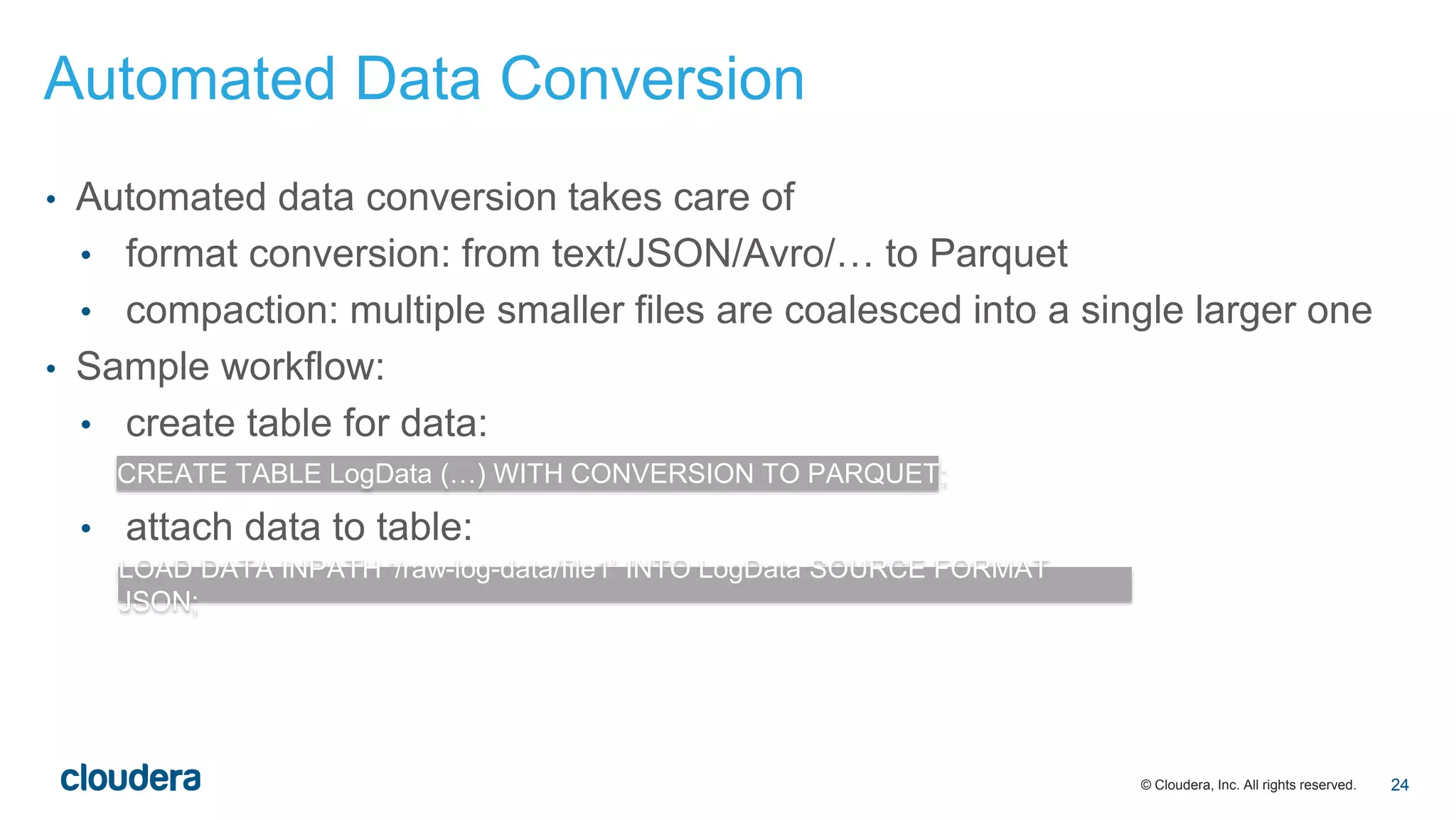 © Cloudera, Inc. All rights reserved.
• Automated data conversion takes care of
• format conversion: from text/JSON/Avro/… to Parquet
• compaction: multiple smaller files are coalesced into a single larger one
• Sample workflow:
• create table for data:
• attach data to table:
CREATE TABLE LogData (…) WITH CONVERSION TO PARQUET;
LOAD DATA INPATH ‘/raw-log-data/file1’ INTO LogData SOURCE FORMAT
JSON;
Automated Data Conversion
24
 