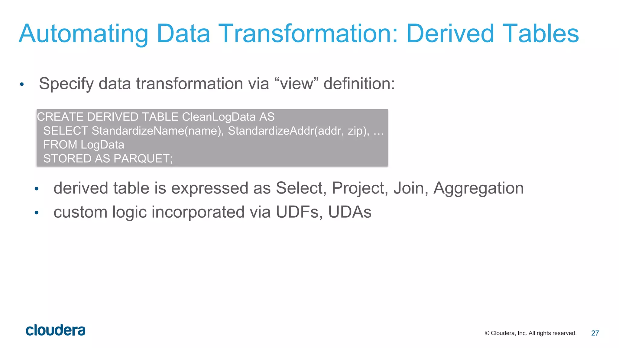 © Cloudera, Inc. All rights reserved.
• Specify data transformation via “view” definition:
• derived table is expressed as Select, Project, Join, Aggregation
• custom logic incorporated via UDFs, UDAs
CREATE DERIVED TABLE CleanLogData AS
SELECT StandardizeName(name), StandardizeAddr(addr, zip), …
FROM LogData
STORED AS PARQUET;
Automating Data Transformation: Derived Tables
27
 