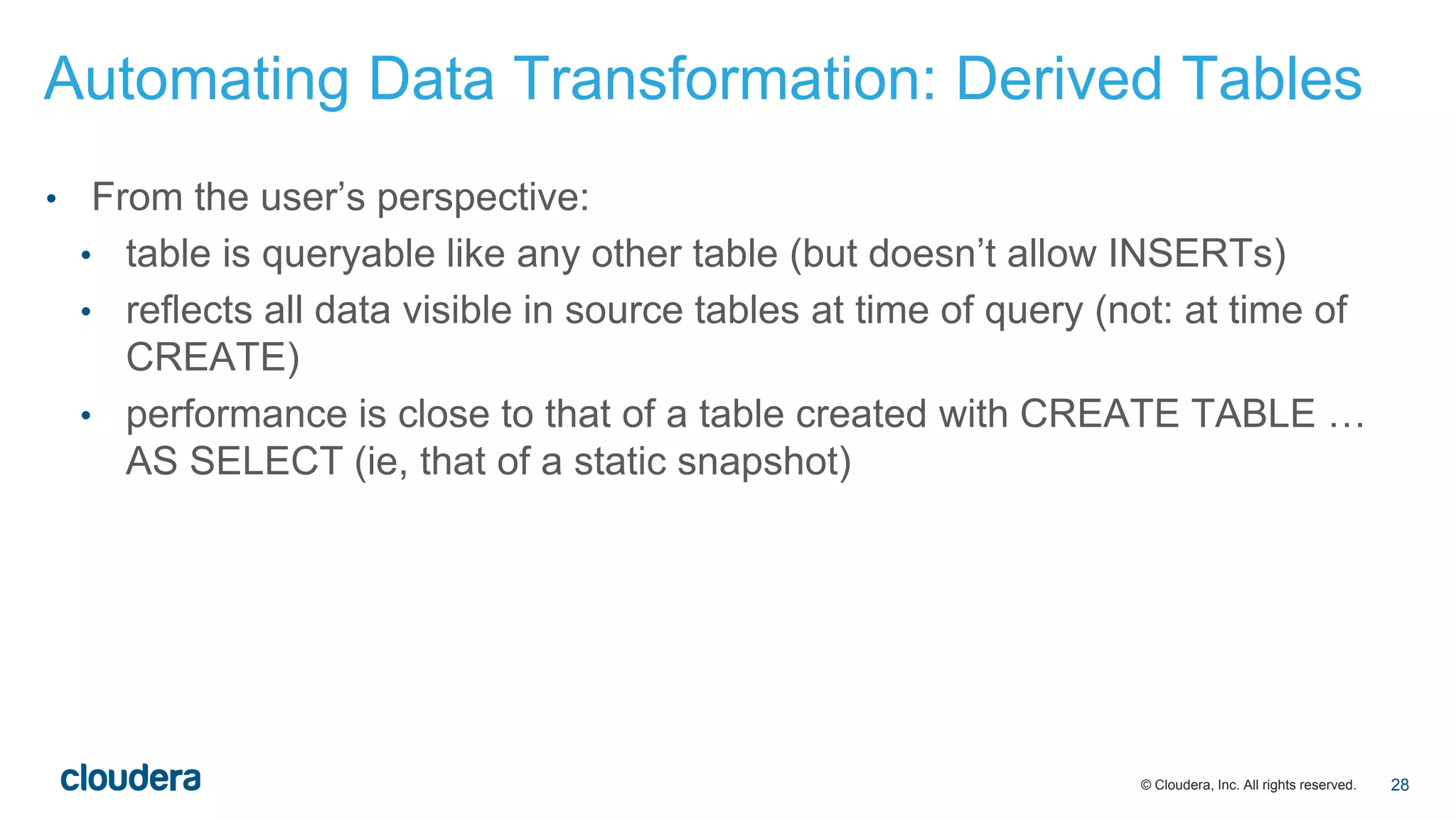 © Cloudera, Inc. All rights reserved.
• From the user’s perspective:
• table is queryable like any other table (but doesn’t allow INSERTs)
• reflects all data visible in source tables at time of query (not: at time of
CREATE)
• performance is close to that of a table created with CREATE TABLE …
AS SELECT (ie, that of a static snapshot)
Automating Data Transformation: Derived Tables
28
 