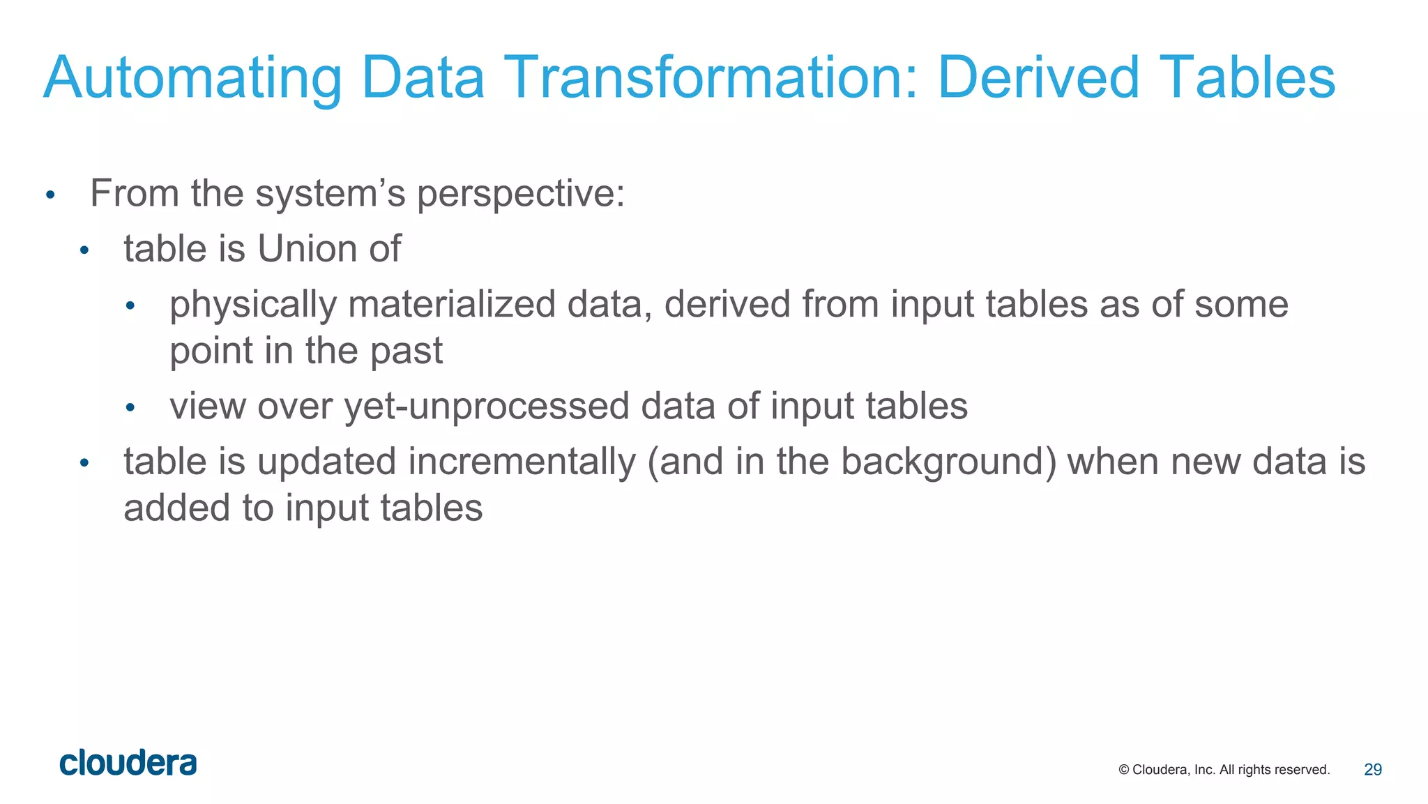 © Cloudera, Inc. All rights reserved.
• From the system’s perspective:
• table is Union of
• physically materialized data, derived from input tables as of some
point in the past
• view over yet-unprocessed data of input tables
• table is updated incrementally (and in the background) when new data is
added to input tables
Automating Data Transformation: Derived Tables
29
 