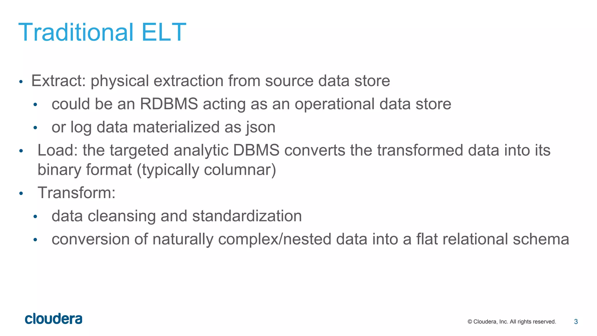 © Cloudera, Inc. All rights reserved.
Traditional ELT
• Extract: physical extraction from source data store
• could be an RDBMS acting as an operational data store
• or log data materialized as json
• Load: the targeted analytic DBMS converts the transformed data into its
binary format (typically columnar)
• Transform:
• data cleansing and standardization
• conversion of naturally complex/nested data into a flat relational schema
3
 