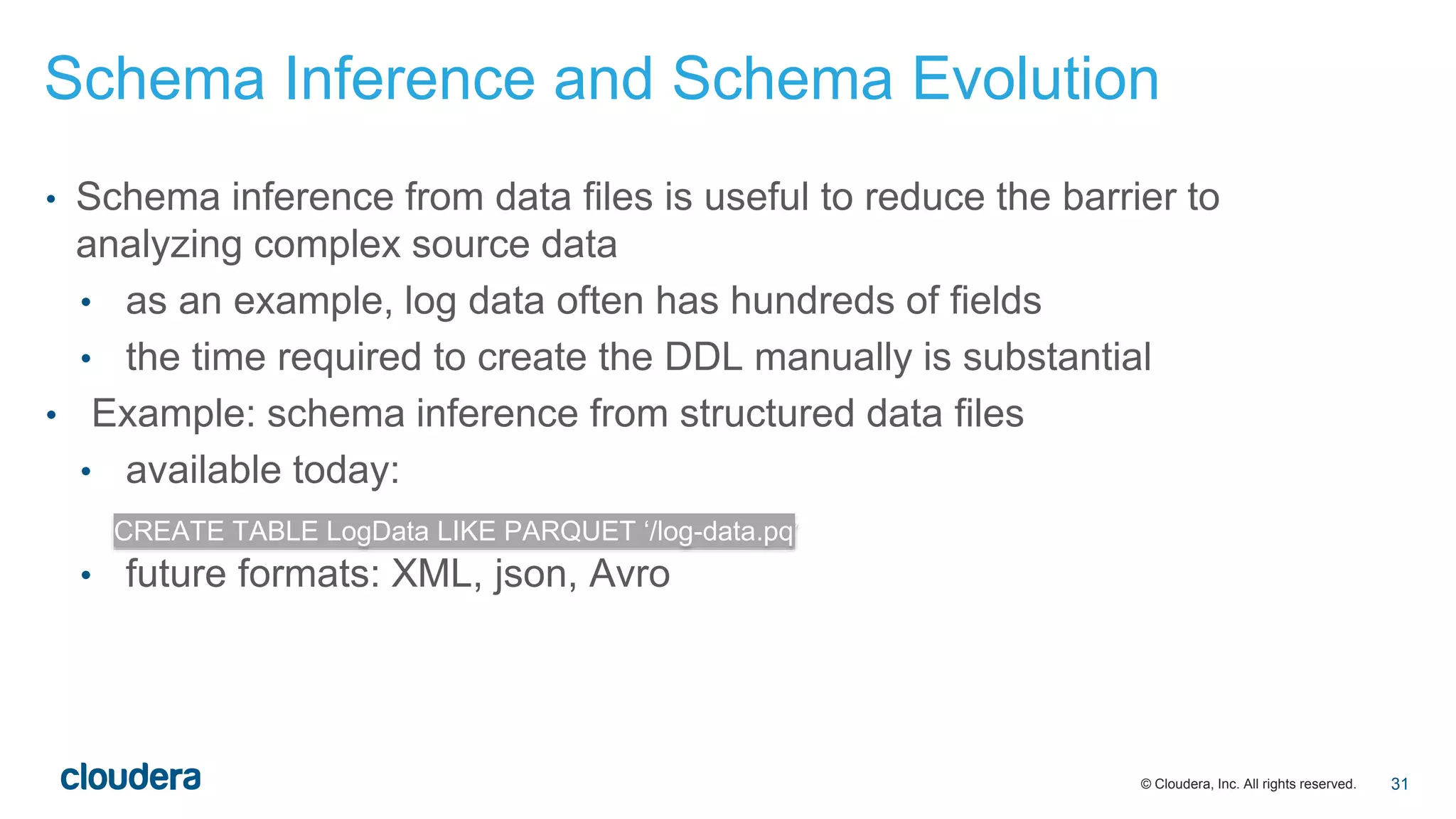 © Cloudera, Inc. All rights reserved.
• Schema inference from data files is useful to reduce the barrier to
analyzing complex source data
• as an example, log data often has hundreds of fields
• the time required to create the DDL manually is substantial
• Example: schema inference from structured data files
• available today:
• future formats: XML, json, Avro
CREATE TABLE LogData LIKE PARQUET ‘/log-data.pq’
Schema Inference and Schema Evolution
31
 