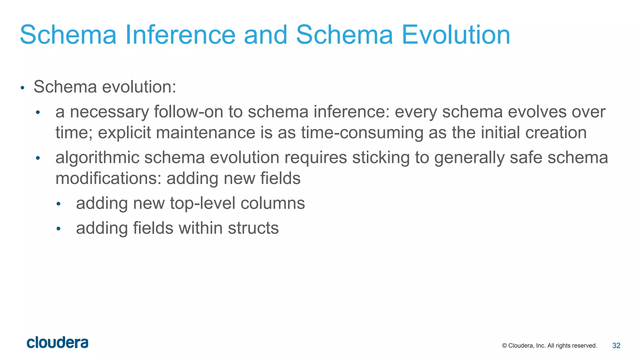 © Cloudera, Inc. All rights reserved.
• Schema evolution:
• a necessary follow-on to schema inference: every schema evolves over
time; explicit maintenance is as time-consuming as the initial creation
• algorithmic schema evolution requires sticking to generally safe schema
modifications: adding new fields
• adding new top-level columns
• adding fields within structs
Schema Inference and Schema Evolution
32
 