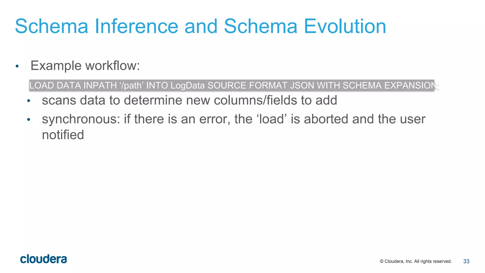 © Cloudera, Inc. All rights reserved.
• Example workflow:
• scans data to determine new columns/fields to add
• synchronous: if there is an error, the ‘load’ is aborted and the user
notified
LOAD DATA INPATH ‘/path’ INTO LogData SOURCE FORMAT JSON WITH SCHEMA EXPANSION;
Schema Inference and Schema Evolution
33
 