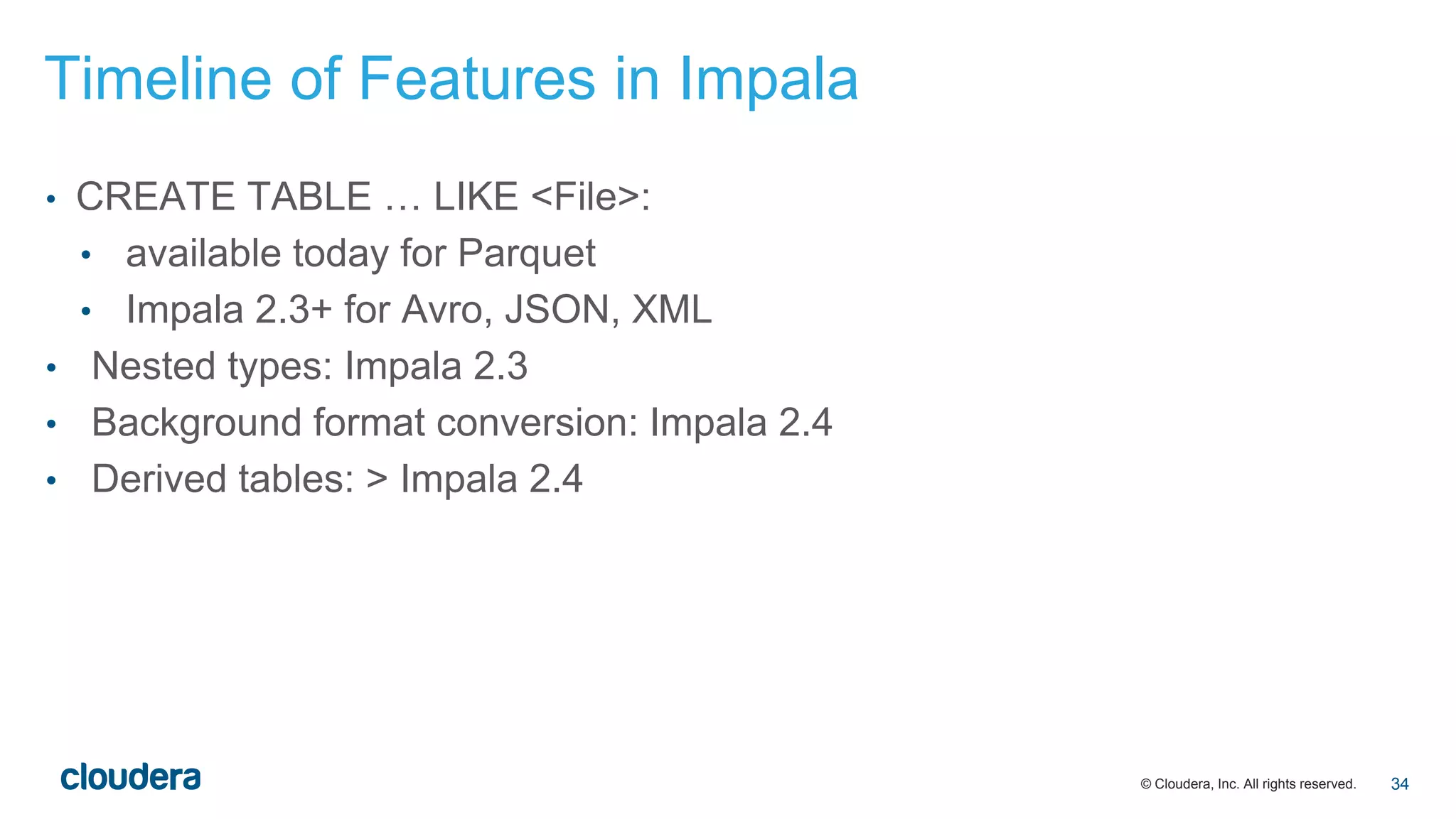 © Cloudera, Inc. All rights reserved.
• CREATE TABLE … LIKE <File>:
• available today for Parquet
• Impala 2.3+ for Avro, JSON, XML
• Nested types: Impala 2.3
• Background format conversion: Impala 2.4
• Derived tables: > Impala 2.4
Timeline of Features in Impala
34
 