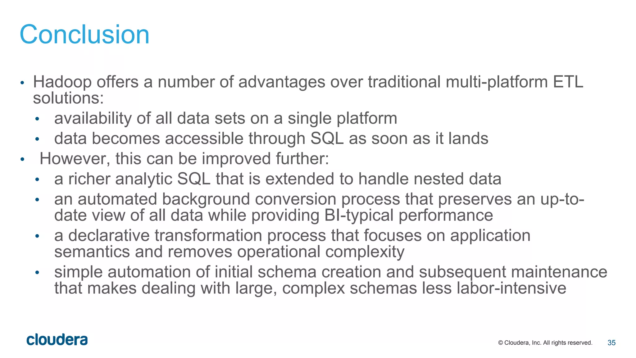 © Cloudera, Inc. All rights reserved.
• Hadoop offers a number of advantages over traditional multi-platform ETL
solutions:
• availability of all data sets on a single platform
• data becomes accessible through SQL as soon as it lands
• However, this can be improved further:
• a richer analytic SQL that is extended to handle nested data
• an automated background conversion process that preserves an up-to-
date view of all data while providing BI-typical performance
• a declarative transformation process that focuses on application
semantics and removes operational complexity
• simple automation of initial schema creation and subsequent maintenance
that makes dealing with large, complex schemas less labor-intensive
Conclusion
35
 