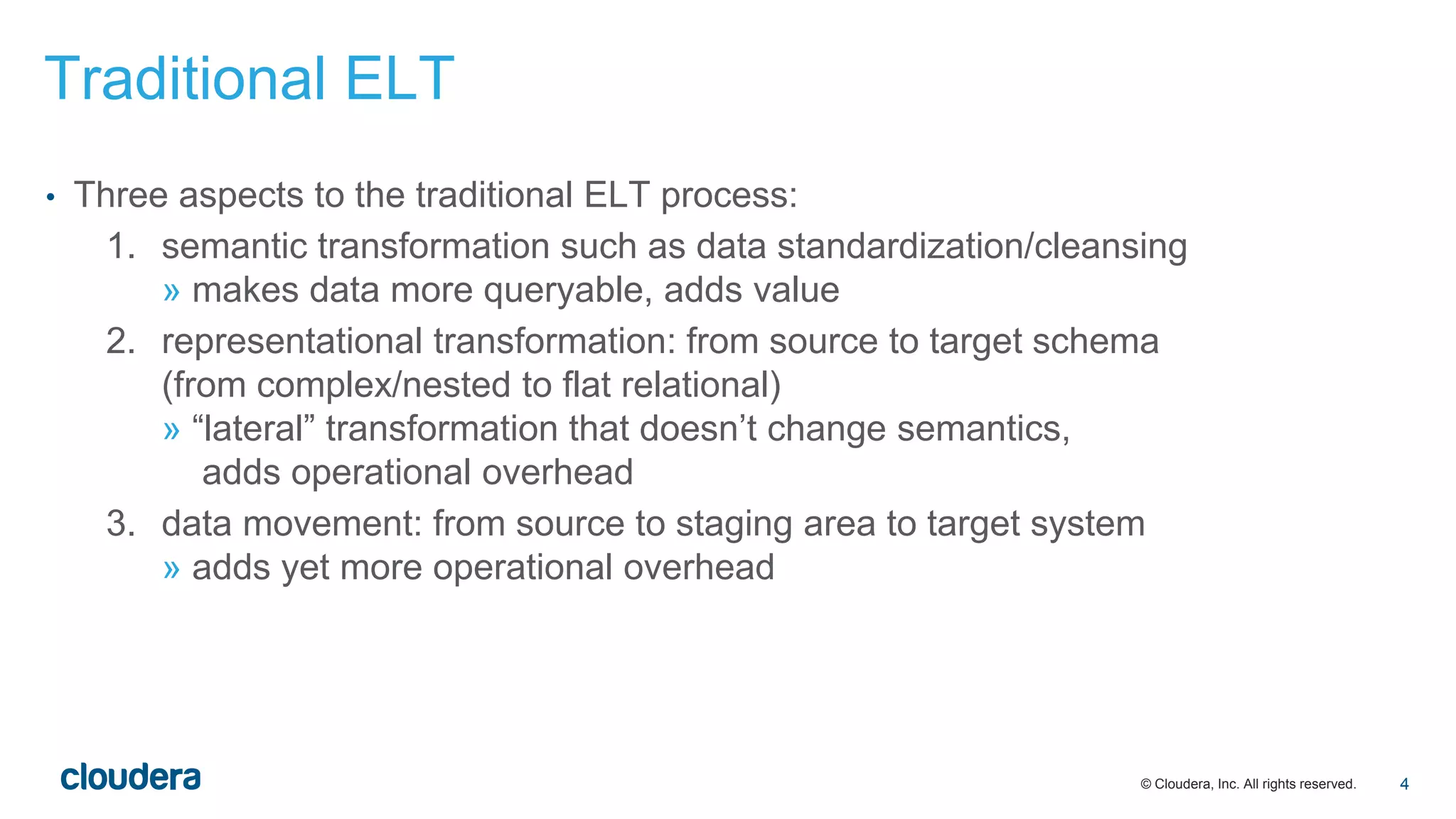 © Cloudera, Inc. All rights reserved.
• Three aspects to the traditional ELT process:
1. semantic transformation such as data standardization/cleansing
» makes data more queryable, adds value
2. representational transformation: from source to target schema
(from complex/nested to flat relational)
» “lateral” transformation that doesn’t change semantics,
adds operational overhead
3. data movement: from source to staging area to target system
» adds yet more operational overhead
Traditional ELT
4
 