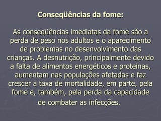 Conseqüências da fome: As conseqüências imediatas da fome são a perda de peso nos adultos e o aparecimento de problemas no desenvolvimento das crianças. A desnutrição, principalmente devido a falta de alimentos energéticos e proteínas, aumentam nas populações afetadas e faz crescer a taxa de mortalidade, em parte, pela fome e, também, pela perda da capacidade de combater as infecções.   
