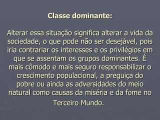 Classe dominante: Alterar essa situação significa alterar a vida da sociedade, o que pode não ser desejável, pois iria contrariar os interesses e os privilégios em que se assentam os grupos dominantes. É mais cômodo e mais seguro responsabilizar o crescimento populacional, a preguiça do pobre ou ainda as adversidades do meio natural como causas da miséria e da fome no Terceiro Mundo.   