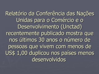 Relatório da Conferência das Nações Unidas para o Comércio e o Desenvolvimento (Unctad) recentemente publicado mostra que nos últimos 30 anos o número de pessoas que vivem com menos de US$ 1,00 duplicou nos países menos desenvolvidos  