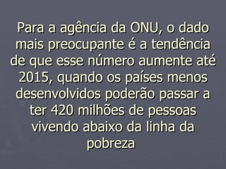 Para a agência da ONU, o dado mais preocupante é a tendência de que esse número aumente até 2015, quando os países menos desenvolvidos poderão passar a ter 420 milhões de pessoas vivendo abaixo da linha da pobreza  