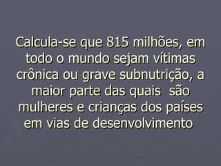 Calcula-se que 815 milhões, em todo o mundo sejam vítimas crônica ou grave subnutrição, a maior parte das quais  são mulheres e crianças dos países em vias de desenvolvimento  