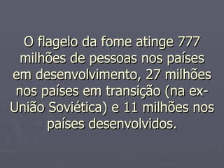 O flagelo da fome atinge 777 milhões de pessoas nos países em desenvolvimento, 27 milhões nos países em transição (na ex-União Soviética) e 11 milhões nos países desenvolvidos. 