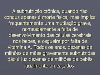 A subnutrição crônica, quando não conduz apenas à morte física, mas implica frequentemente uma mutilação grave, nomeadamente a falta de desenvolvimento das células cerebrais nos bebês, e cegueira por falta de vitamina A. Todos os anos, dezenas de milhões de mães gravemente subnutridas dão à luz dezenas de milhões de bebês igualmente ameaçados   