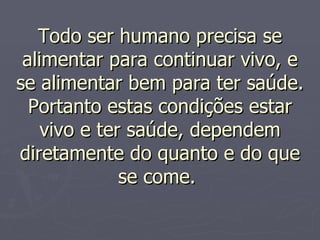 Todo ser humano precisa se alimentar para continuar vivo, e se alimentar bem para ter saúde. Portanto estas condições estar vivo e ter saúde, dependem diretamente do quanto e do que se come.  