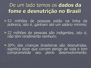 De um lado temos os  dados da fome e desnutrição no Brasil   53 milhões de pessoas estão na linha da pobreza, isto é, ganham até um salário mínimo; 22 milhões de pessoas são indigentes, isto é, não têm rendimento nenhum;  30% das crianças brasileiras são desnutridas, significa dizer que correm perigo de vida e tem comprometido seu pleno desenvolvimento . 