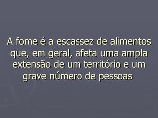 A fome é a escassez de alimentos que, em geral, afeta uma ampla extensão de um território e um grave número de pessoas  