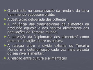 O contraste na concentração da renda e da terra num mundo subdesenvolvido; A destruição deliberada das colheitas; A influência das transnacionais de alimentos na produção agrícola e nos hábitos alimentares das populações de Terceiro Mundo; A utilização da "diplomacia dos alimentos" como arma nas relações entre os países; A relação entre a dívida externa do Terceiro Mundo e a deteriorização cada vez mais elevada do seu nível alimentar; A relação entre cultura e alimentação 